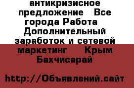 антикризисное предложение - Все города Работа » Дополнительный заработок и сетевой маркетинг   . Крым,Бахчисарай